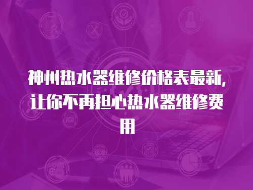 神州熱水器維修價格表最新，讓你不再擔心熱水器維修費用