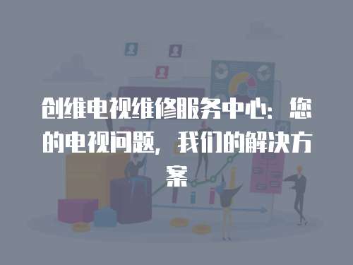 創維電視維修服務中心：您的電視問題，我們的解決方案