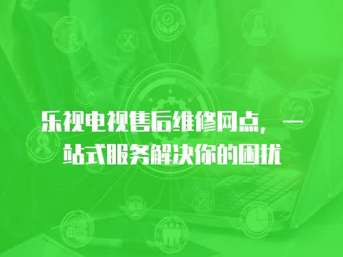 樂視電視售后維修網點，一站式服務解決你的困擾