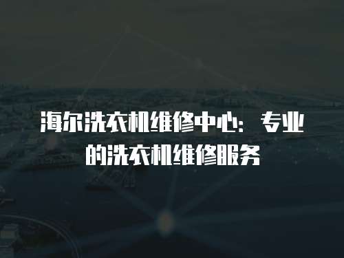 海爾洗衣機維修中心：專業的洗衣機維修服務