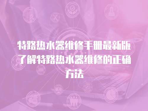 特路熱水器維修手冊最新版了解特路熱水器維修的正確方法