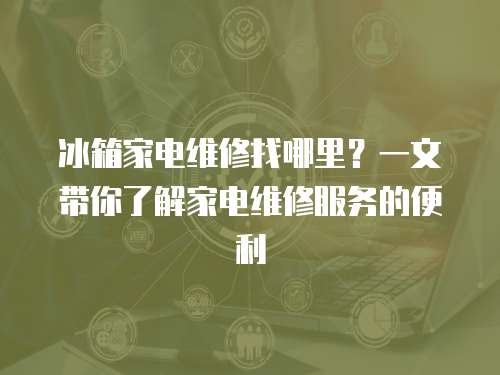 冰箱家電維修找哪里？一文帶你了解家電維修服務(wù)的便利