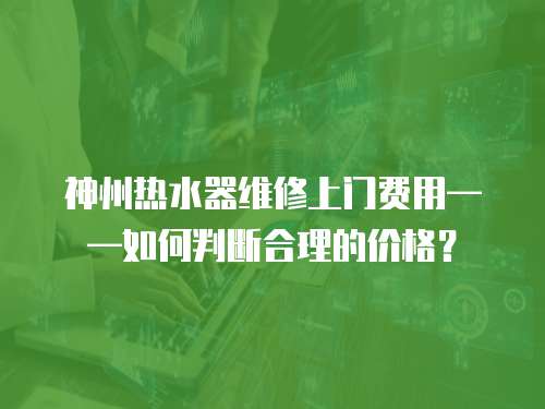 神州熱水器維修上門費用——如何判斷合理的價格？