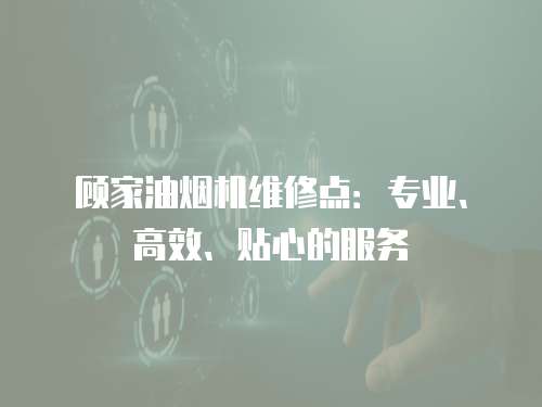 顧家油煙機維修點：專業、高效、貼心的服務
