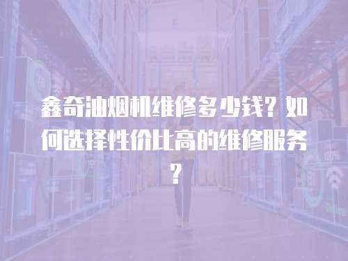 鑫奇油煙機維修多少錢？如何選擇性價比高的維修服務(wù)？