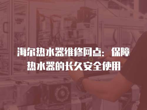 海爾熱水器維修網點：保障熱水器的長久安全使用