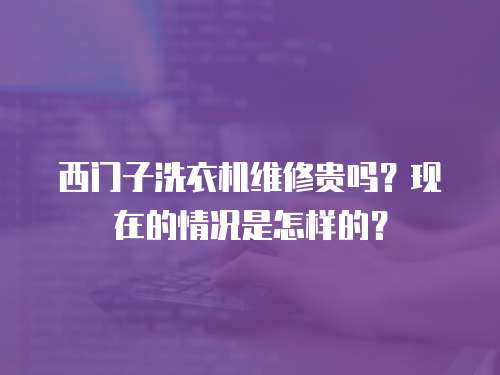 西門子洗衣機維修貴嗎？現在的情況是怎樣的？