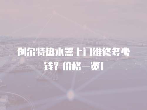 創(chuàng)爾特熱水器上門維修多少錢？價格一覽！