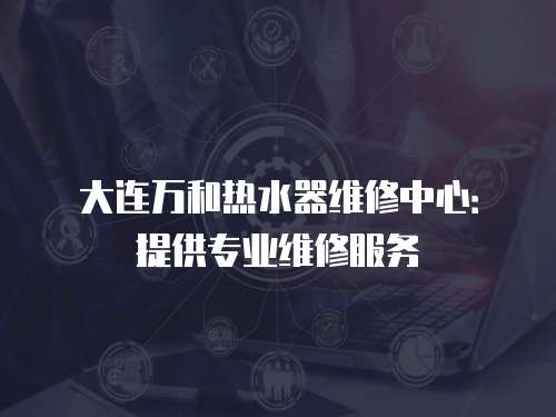 大連萬和熱水器維修中心：提供專業(yè)維修服務(wù)