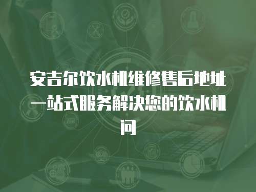 安吉爾飲水機維修售后地址一站式服務解決您的飲水機問