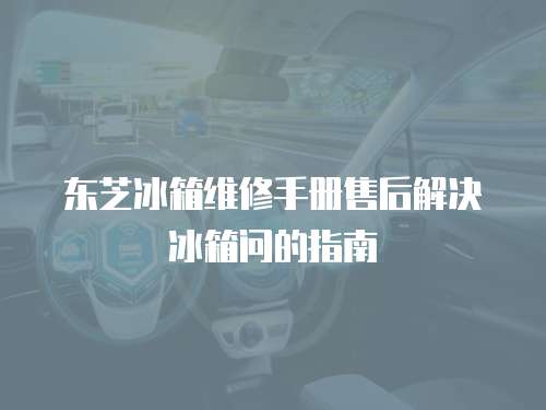 東芝冰箱維修手冊售后解決冰箱問的指南