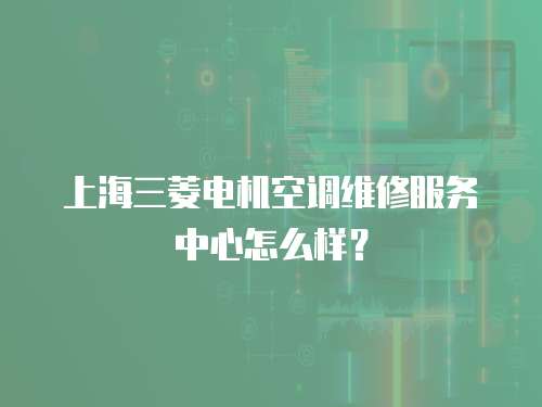 上海三菱電機空調維修服務中心怎么樣？