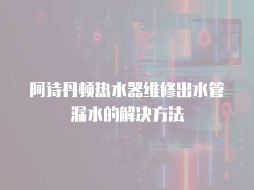 阿詩丹頓熱水器維修出水管漏水的解決方法