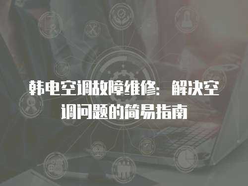 韓電空調(diào)故障維修：解決空調(diào)問題的簡(jiǎn)易指南