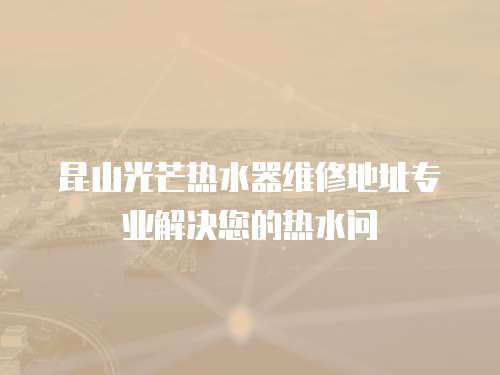 昆山光芒熱水器維修地址專業解決您的熱水問