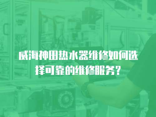 威海神田熱水器維修如何選擇可靠的維修服務？