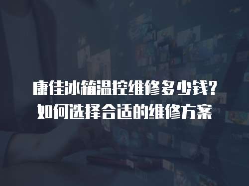 康佳冰箱溫控維修多少錢？如何選擇合適的維修方案