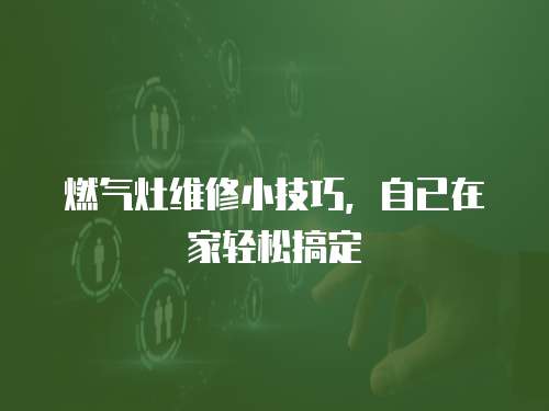 燃氣灶維修小技巧，自已在家輕松搞定