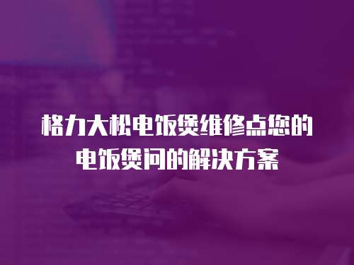 格力大松電飯煲維修點(diǎn)您的電飯煲問的解決方案