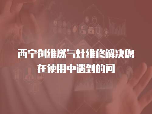 西寧創維燃氣灶維修解決您在使用中遇到的問