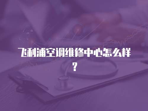 飛利浦空調維修中心怎么樣？