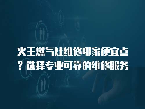 火王燃氣灶維修哪家便宜點？選擇專業可靠的維修服務
