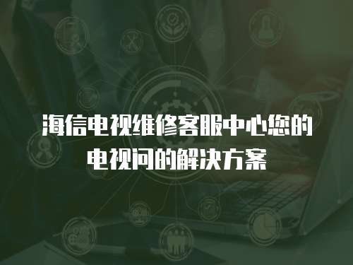海信電視維修客服中心您的電視問的解決方案