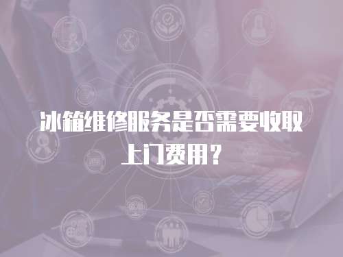 冰箱維修服務是否需要收取上門費用？