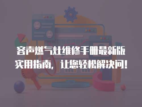 容聲燃氣灶維修手冊最新版實用指南，讓您輕松解決問！