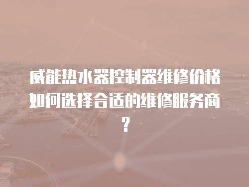 威能熱水器控制器維修價格如何選擇合適的維修服務商？
