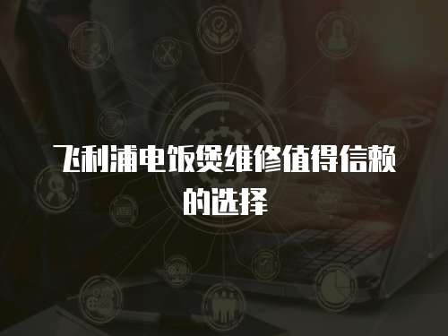 飛利浦電飯煲維修值得信賴的選擇