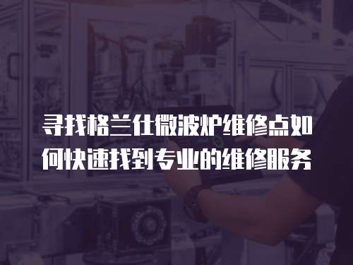尋找格蘭仕微波爐維修點如何快速找到專業的維修服務