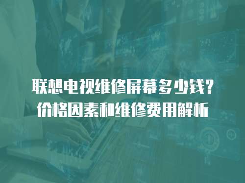 聯想電視維修屏幕多少錢？價格因素和維修費用解析