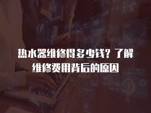 熱水器維修得多少錢？了解維修費用背后的原因