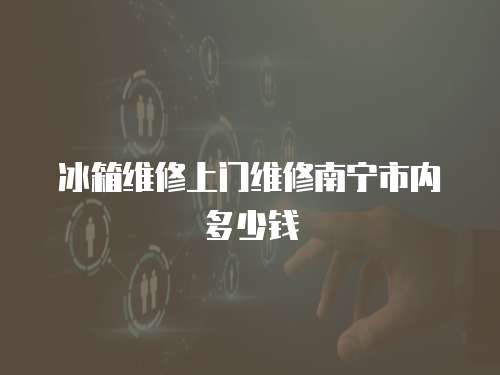 冰箱維修上門維修南寧市內(nèi)多少錢