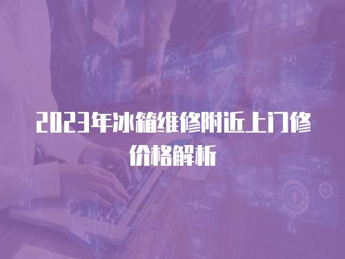 2023年冰箱維修附近上門修價格解析
