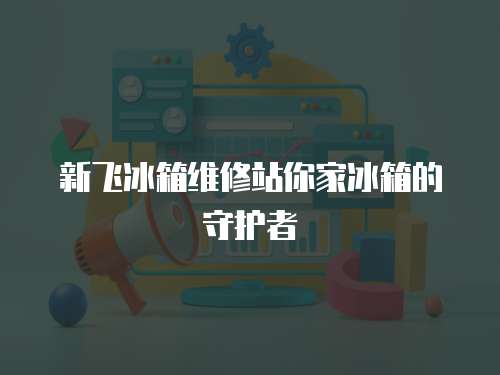 新飛冰箱維修站你家冰箱的守護者