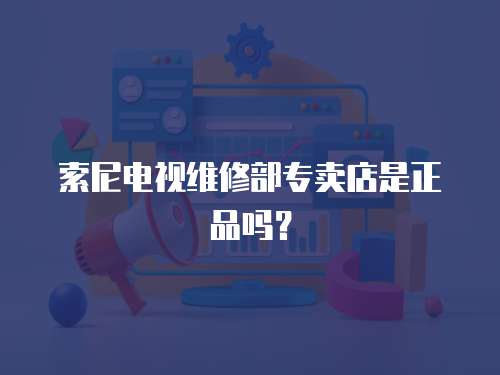 索尼電視維修部專賣店是正品嗎？