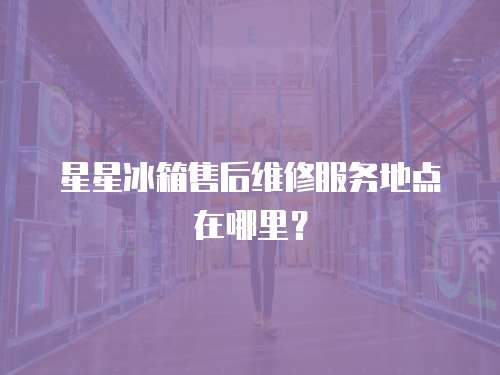 星星冰箱售后維修服務地點在哪里？