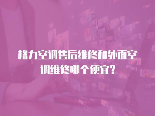 格力空調售后維修和外面空調維修哪個便宜？