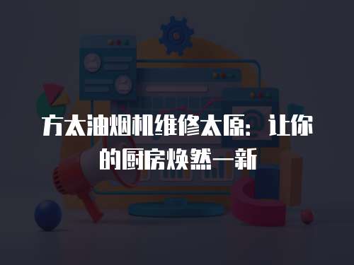 方太油煙機維修太原：讓你的廚房煥然一新