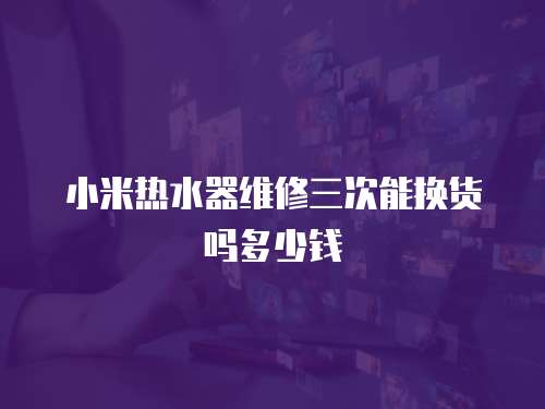 小米熱水器維修三次能換貨嗎多少錢