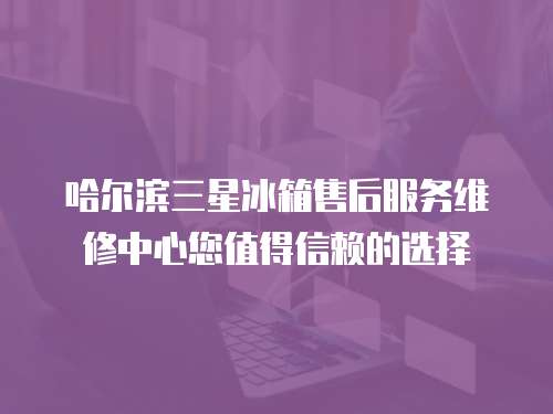 哈爾濱三星冰箱售后服務維修中心您值得信賴的選擇