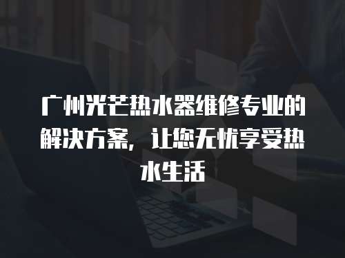 廣州光芒熱水器維修專業(yè)的解決方案，讓您無憂享受熱水生活