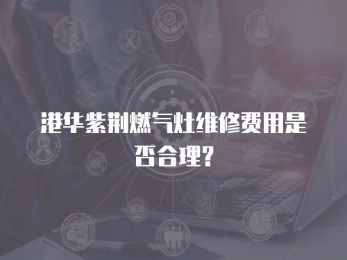 港華紫荊燃氣灶維修費用是否合理？