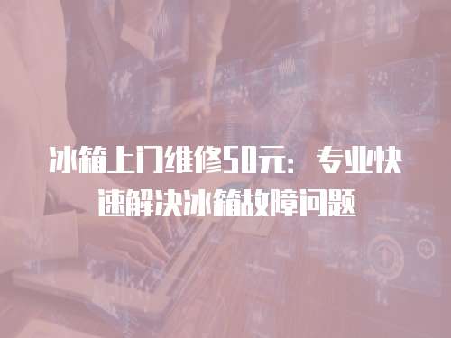 冰箱上門維修50元：專業(yè)快速解決冰箱故障問題