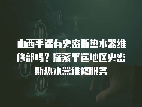 山西平遙有史密斯熱水器維修部嗎？探索平遙地區史密斯熱水器維修服務