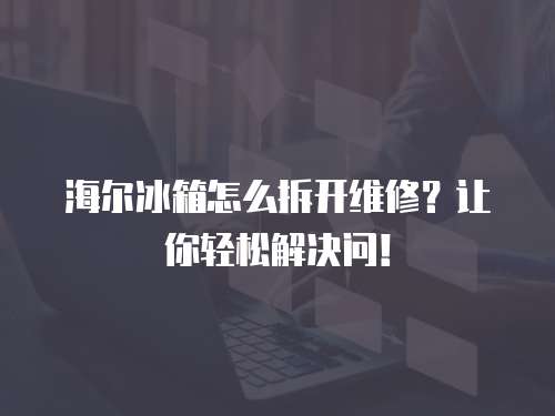 海爾冰箱怎么拆開維修？讓你輕松解決問！
