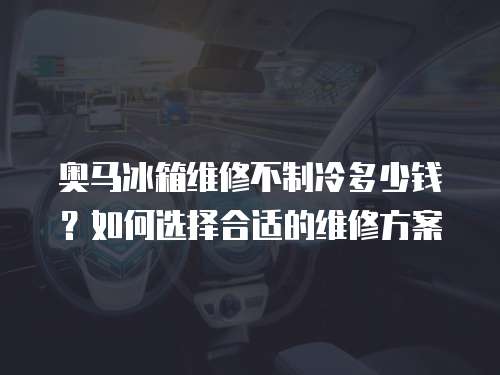 奧馬冰箱維修不制冷多少錢？如何選擇合適的維修方案