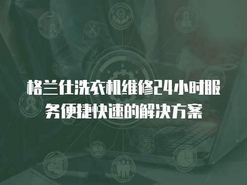 格蘭仕洗衣機(jī)維修24小時服務(wù)便捷快速的解決方案